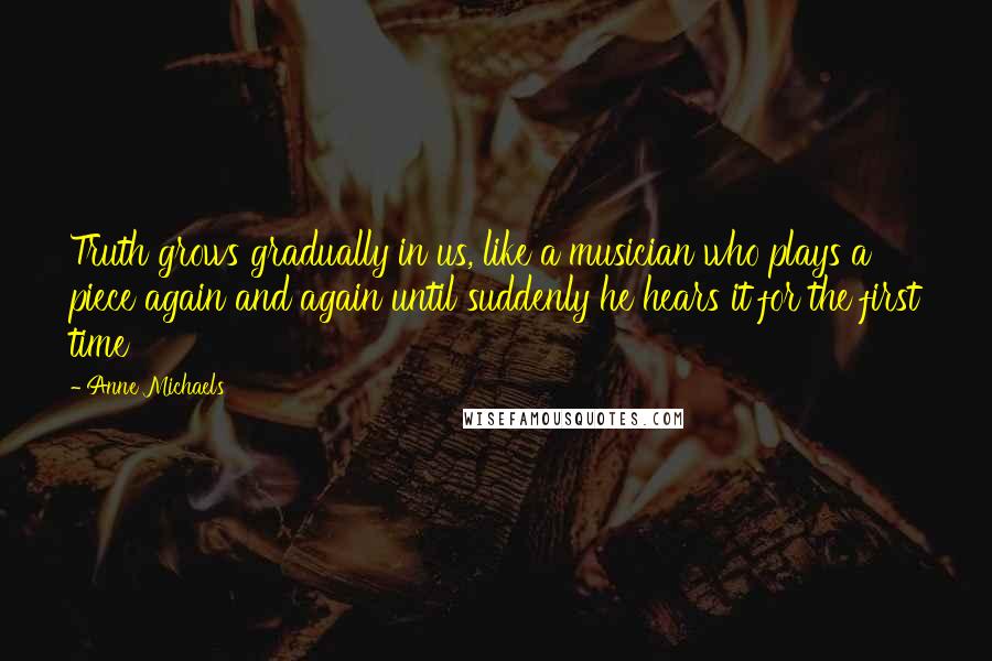 Anne Michaels Quotes: Truth grows gradually in us, like a musician who plays a piece again and again until suddenly he hears it for the first time