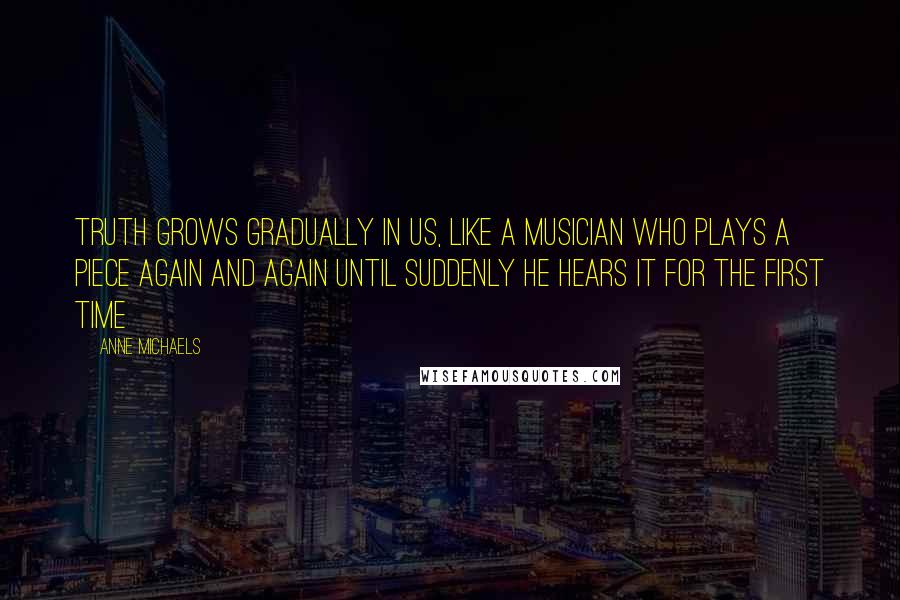 Anne Michaels Quotes: Truth grows gradually in us, like a musician who plays a piece again and again until suddenly he hears it for the first time