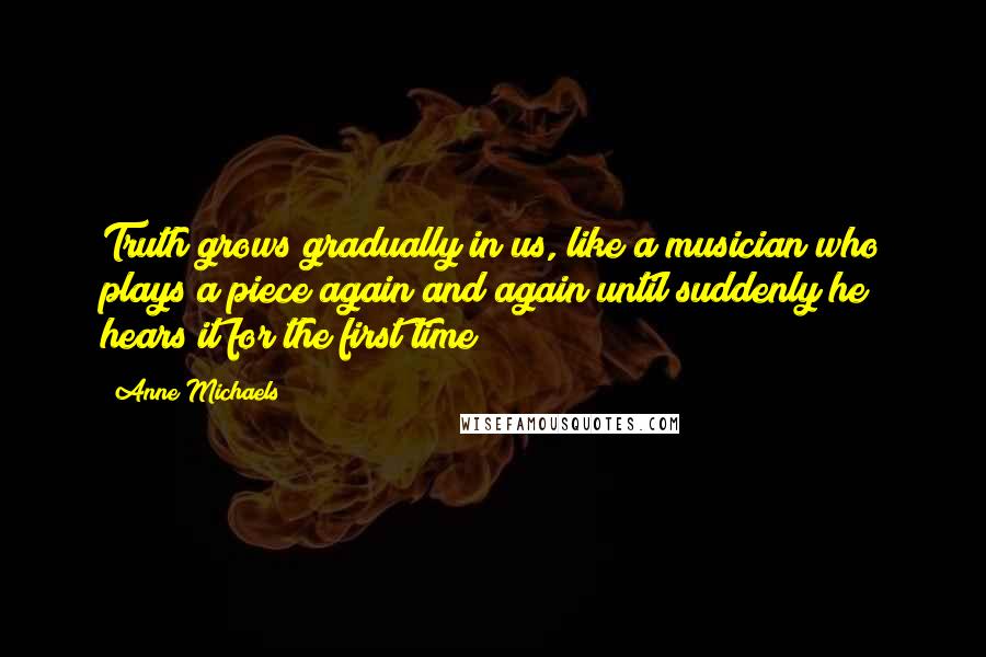 Anne Michaels Quotes: Truth grows gradually in us, like a musician who plays a piece again and again until suddenly he hears it for the first time