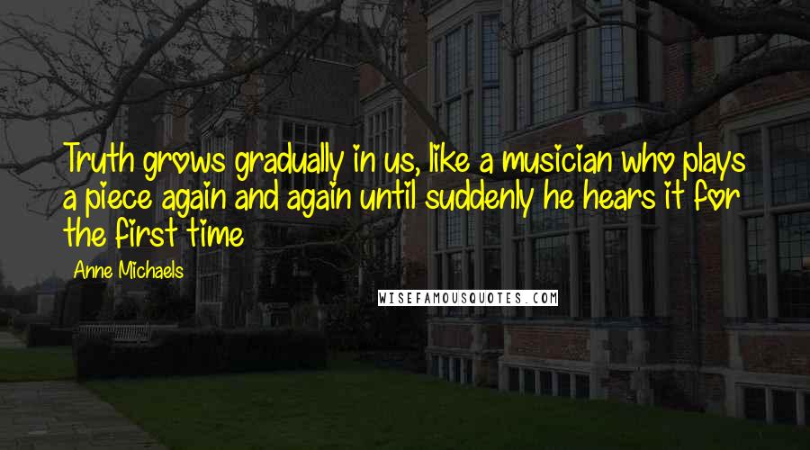 Anne Michaels Quotes: Truth grows gradually in us, like a musician who plays a piece again and again until suddenly he hears it for the first time