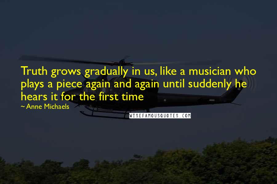 Anne Michaels Quotes: Truth grows gradually in us, like a musician who plays a piece again and again until suddenly he hears it for the first time