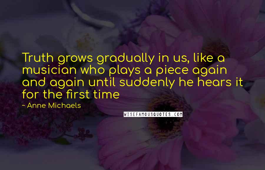 Anne Michaels Quotes: Truth grows gradually in us, like a musician who plays a piece again and again until suddenly he hears it for the first time