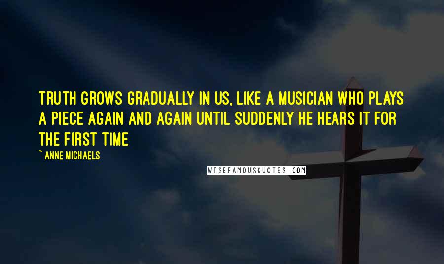 Anne Michaels Quotes: Truth grows gradually in us, like a musician who plays a piece again and again until suddenly he hears it for the first time