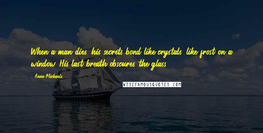 Anne Michaels Quotes: When a man dies, his secrets bond like crystals, like frost on a window. His last breath obscures the glass.