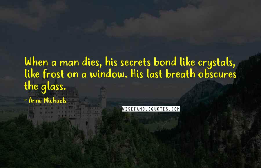 Anne Michaels Quotes: When a man dies, his secrets bond like crystals, like frost on a window. His last breath obscures the glass.