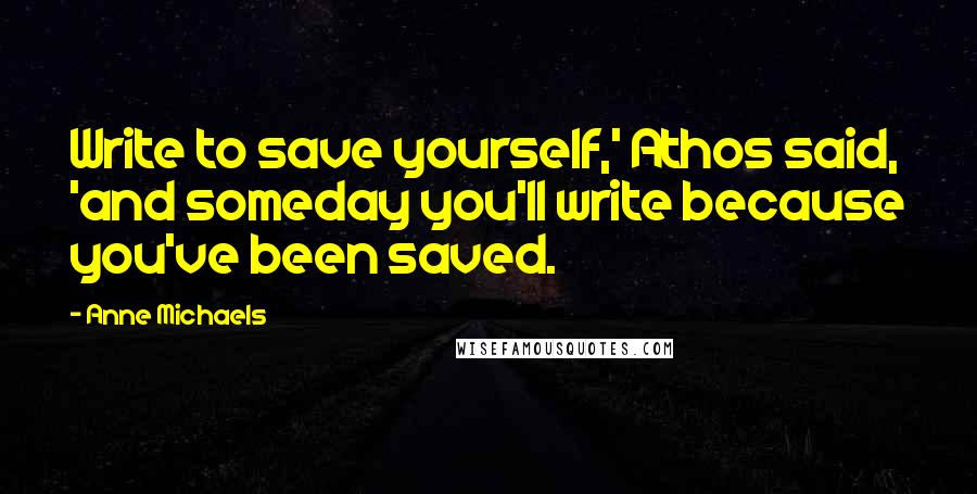 Anne Michaels Quotes: Write to save yourself,' Athos said, 'and someday you'll write because you've been saved.