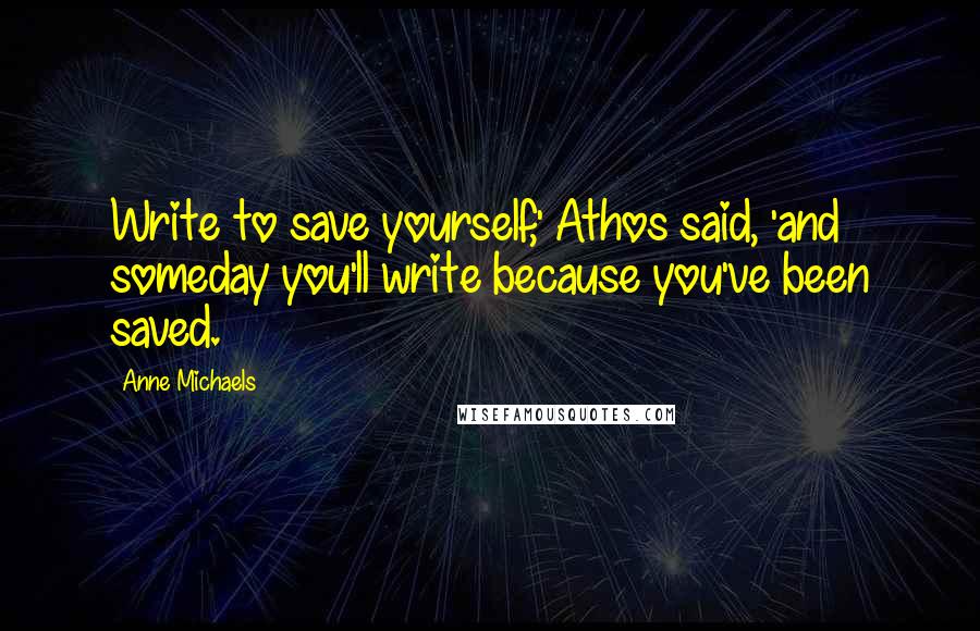 Anne Michaels Quotes: Write to save yourself,' Athos said, 'and someday you'll write because you've been saved.