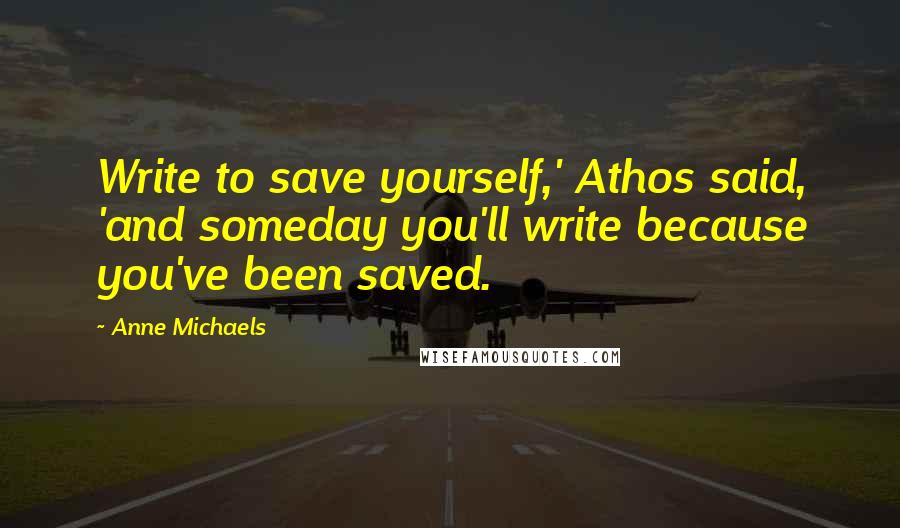 Anne Michaels Quotes: Write to save yourself,' Athos said, 'and someday you'll write because you've been saved.