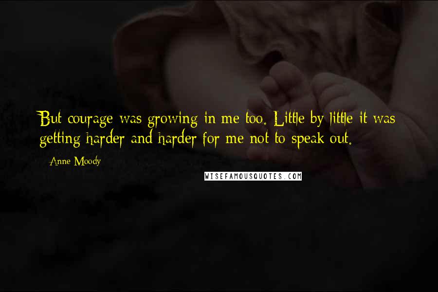 Anne Moody Quotes: But courage was growing in me too. Little by little it was getting harder and harder for me not to speak out.