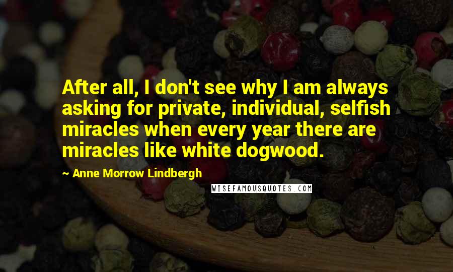 Anne Morrow Lindbergh Quotes: After all, I don't see why I am always asking for private, individual, selfish miracles when every year there are miracles like white dogwood.