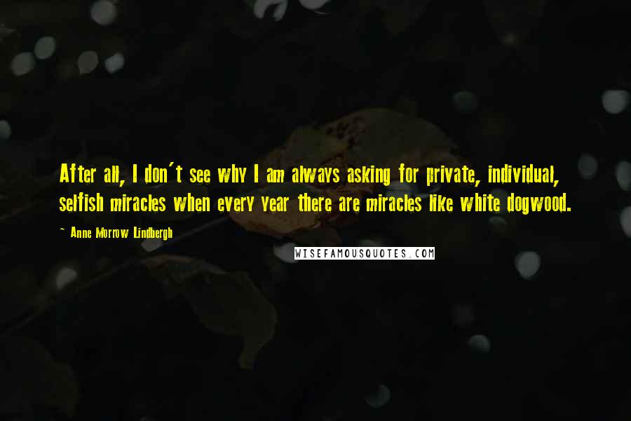 Anne Morrow Lindbergh Quotes: After all, I don't see why I am always asking for private, individual, selfish miracles when every year there are miracles like white dogwood.