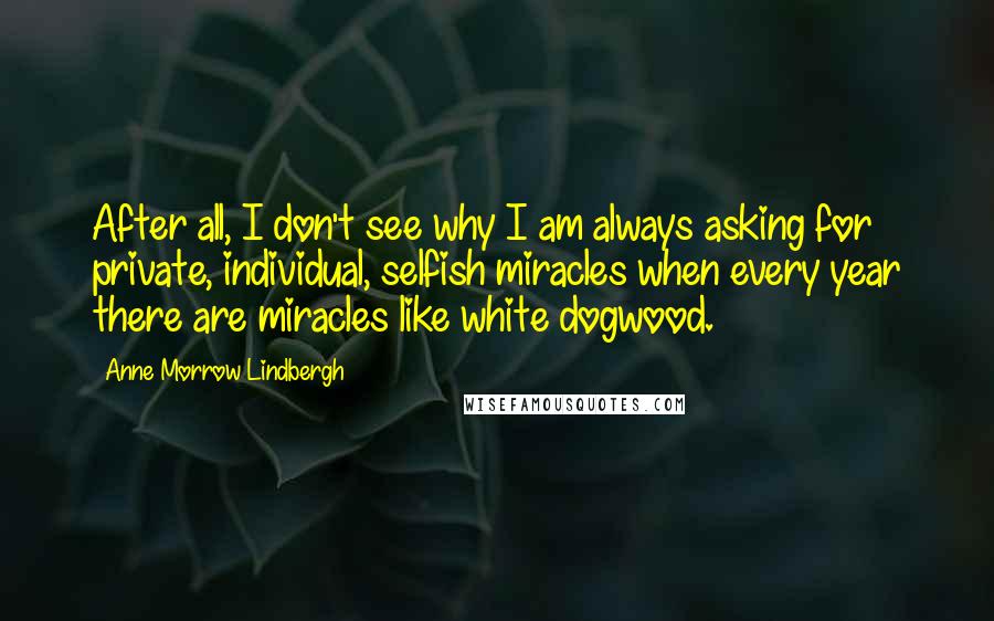 Anne Morrow Lindbergh Quotes: After all, I don't see why I am always asking for private, individual, selfish miracles when every year there are miracles like white dogwood.