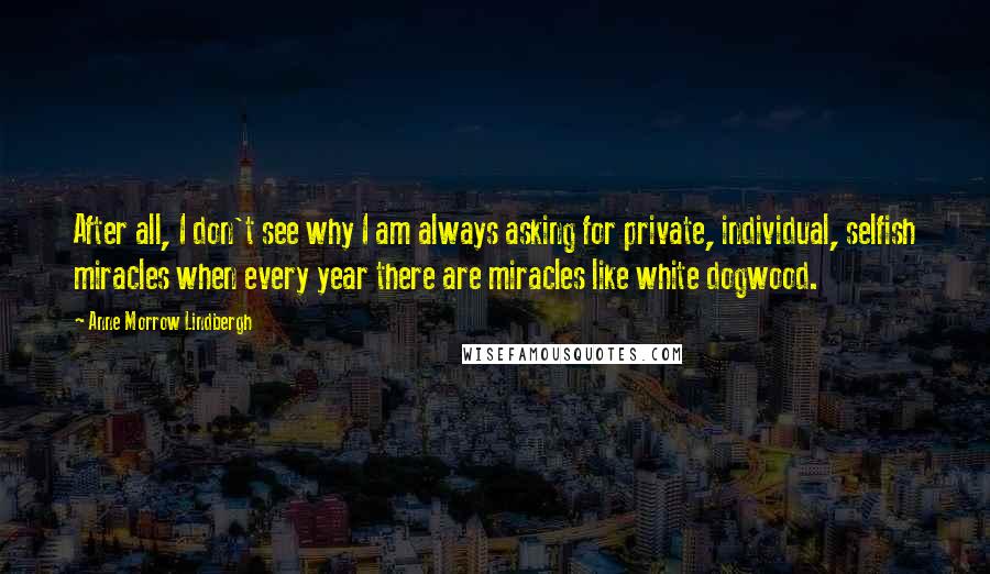 Anne Morrow Lindbergh Quotes: After all, I don't see why I am always asking for private, individual, selfish miracles when every year there are miracles like white dogwood.