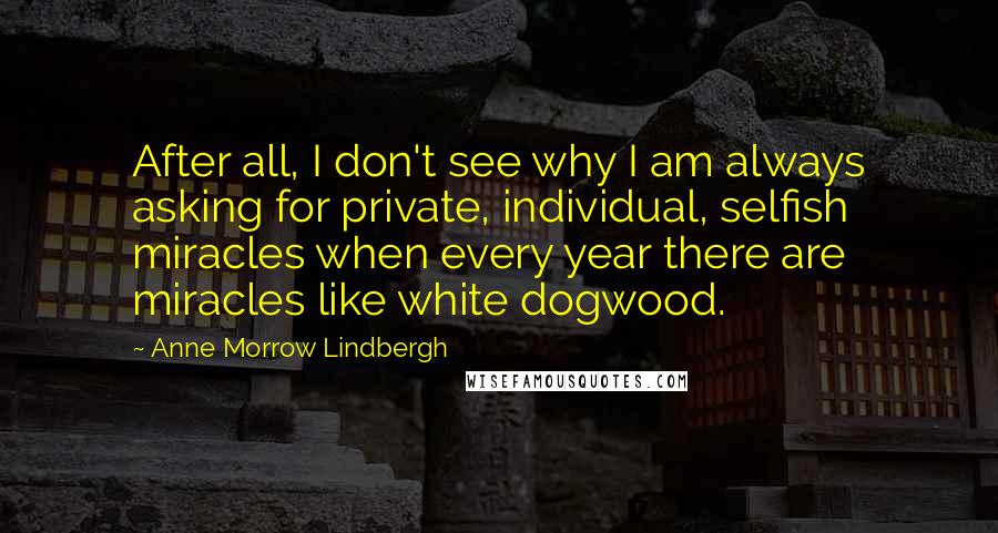 Anne Morrow Lindbergh Quotes: After all, I don't see why I am always asking for private, individual, selfish miracles when every year there are miracles like white dogwood.