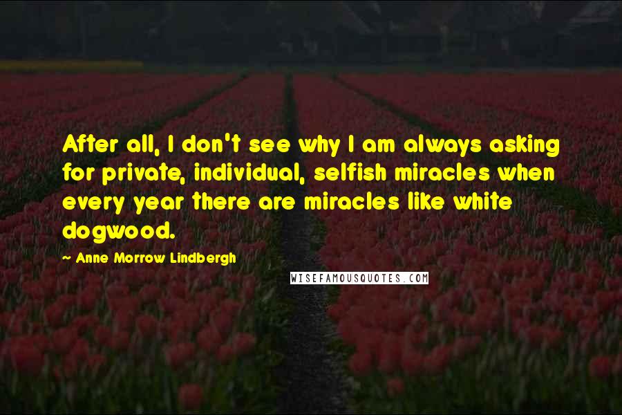 Anne Morrow Lindbergh Quotes: After all, I don't see why I am always asking for private, individual, selfish miracles when every year there are miracles like white dogwood.