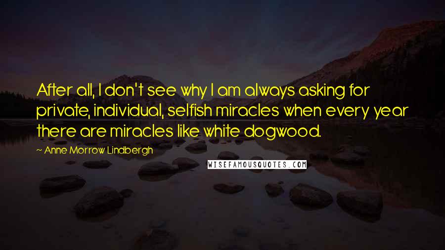 Anne Morrow Lindbergh Quotes: After all, I don't see why I am always asking for private, individual, selfish miracles when every year there are miracles like white dogwood.