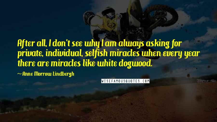 Anne Morrow Lindbergh Quotes: After all, I don't see why I am always asking for private, individual, selfish miracles when every year there are miracles like white dogwood.