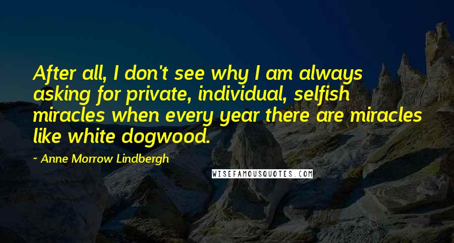 Anne Morrow Lindbergh Quotes: After all, I don't see why I am always asking for private, individual, selfish miracles when every year there are miracles like white dogwood.