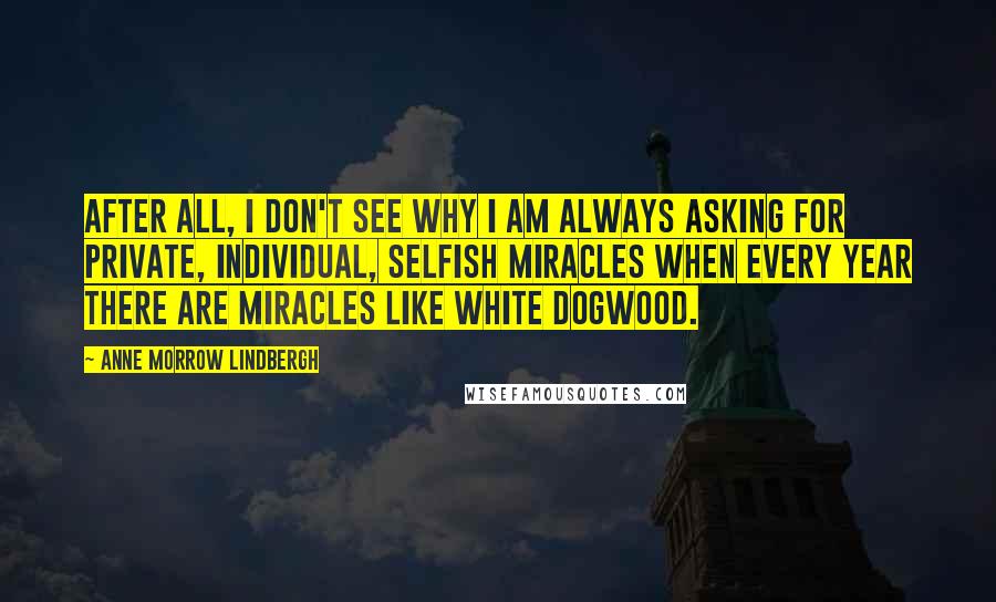 Anne Morrow Lindbergh Quotes: After all, I don't see why I am always asking for private, individual, selfish miracles when every year there are miracles like white dogwood.