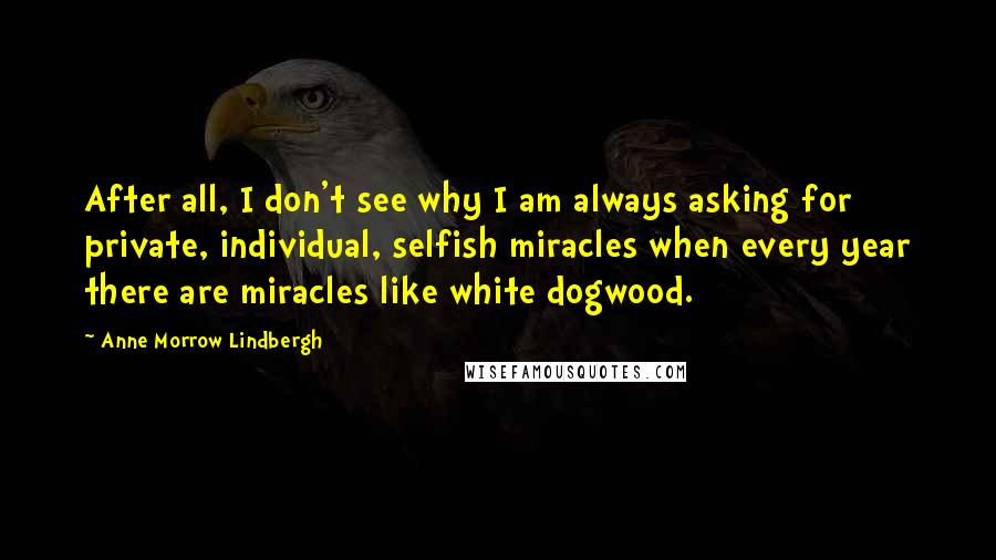 Anne Morrow Lindbergh Quotes: After all, I don't see why I am always asking for private, individual, selfish miracles when every year there are miracles like white dogwood.