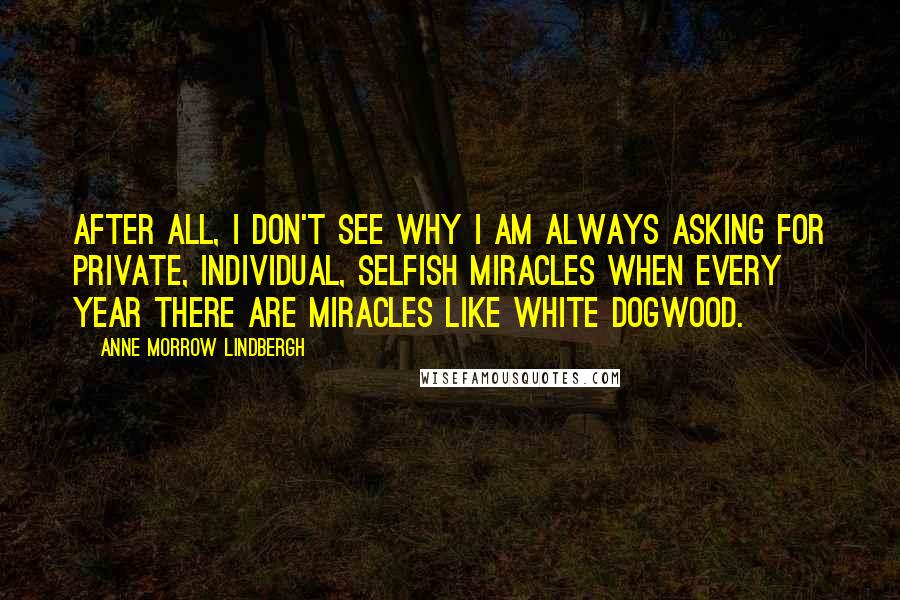 Anne Morrow Lindbergh Quotes: After all, I don't see why I am always asking for private, individual, selfish miracles when every year there are miracles like white dogwood.