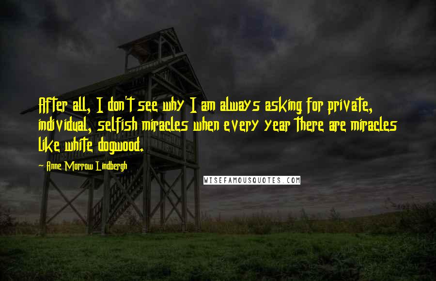 Anne Morrow Lindbergh Quotes: After all, I don't see why I am always asking for private, individual, selfish miracles when every year there are miracles like white dogwood.