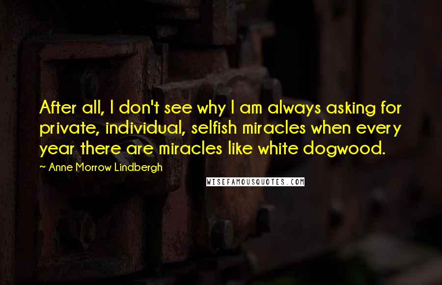 Anne Morrow Lindbergh Quotes: After all, I don't see why I am always asking for private, individual, selfish miracles when every year there are miracles like white dogwood.