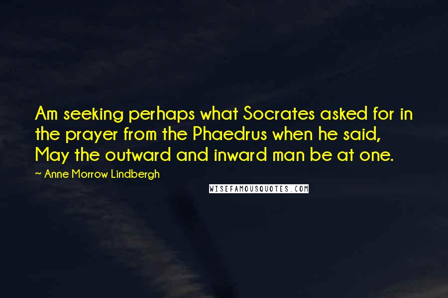 Anne Morrow Lindbergh Quotes: Am seeking perhaps what Socrates asked for in the prayer from the Phaedrus when he said, May the outward and inward man be at one.