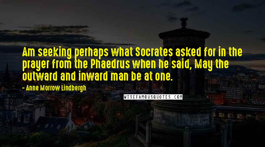 Anne Morrow Lindbergh Quotes: Am seeking perhaps what Socrates asked for in the prayer from the Phaedrus when he said, May the outward and inward man be at one.