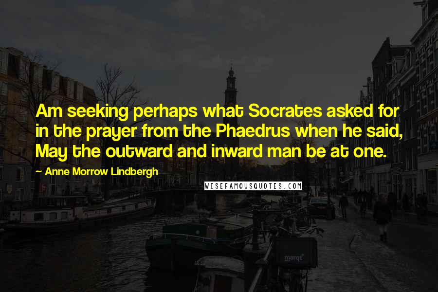 Anne Morrow Lindbergh Quotes: Am seeking perhaps what Socrates asked for in the prayer from the Phaedrus when he said, May the outward and inward man be at one.