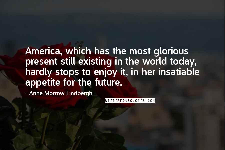 Anne Morrow Lindbergh Quotes: America, which has the most glorious present still existing in the world today, hardly stops to enjoy it, in her insatiable appetite for the future.