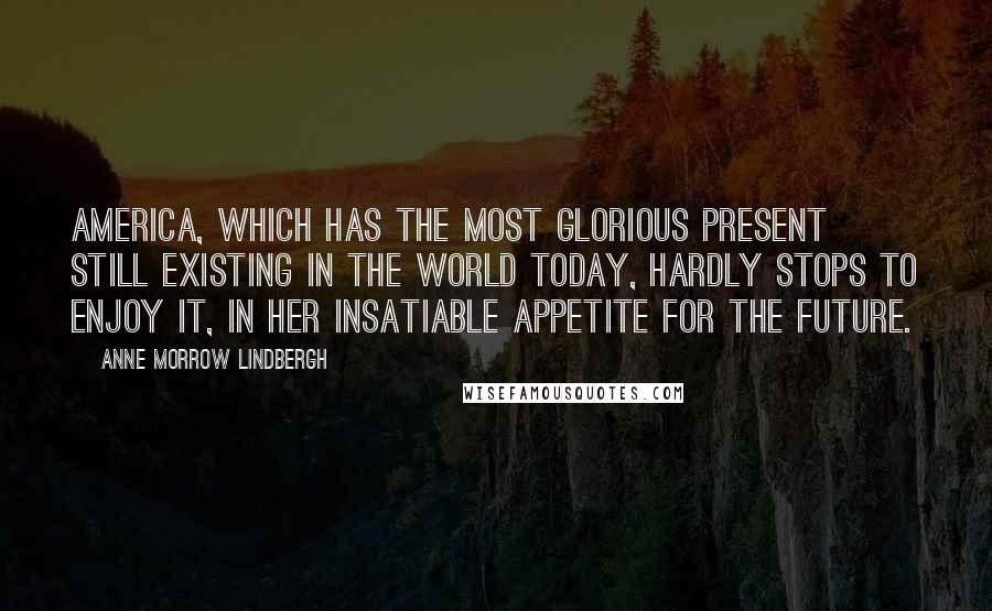 Anne Morrow Lindbergh Quotes: America, which has the most glorious present still existing in the world today, hardly stops to enjoy it, in her insatiable appetite for the future.