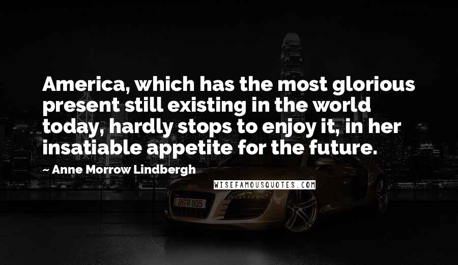 Anne Morrow Lindbergh Quotes: America, which has the most glorious present still existing in the world today, hardly stops to enjoy it, in her insatiable appetite for the future.