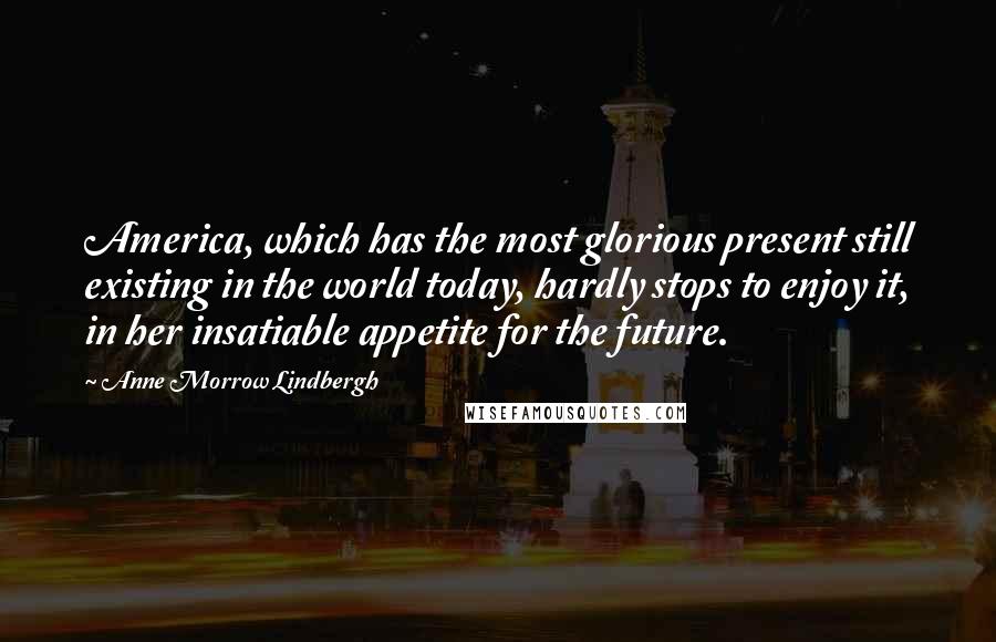 Anne Morrow Lindbergh Quotes: America, which has the most glorious present still existing in the world today, hardly stops to enjoy it, in her insatiable appetite for the future.