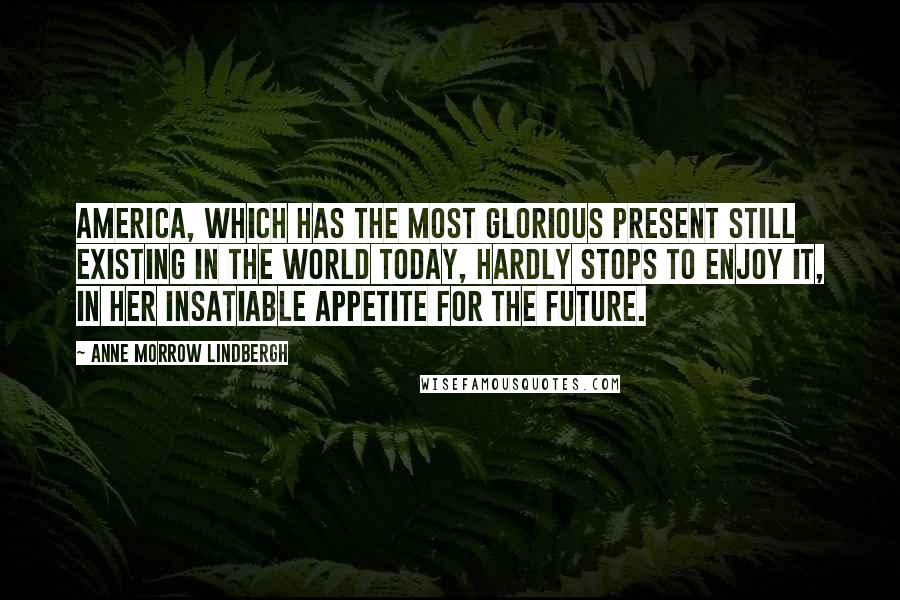 Anne Morrow Lindbergh Quotes: America, which has the most glorious present still existing in the world today, hardly stops to enjoy it, in her insatiable appetite for the future.