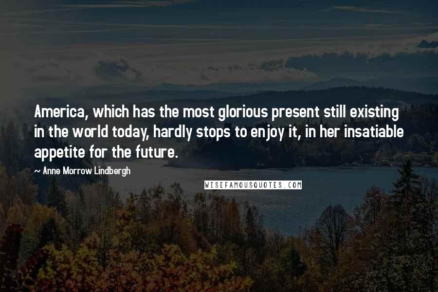 Anne Morrow Lindbergh Quotes: America, which has the most glorious present still existing in the world today, hardly stops to enjoy it, in her insatiable appetite for the future.