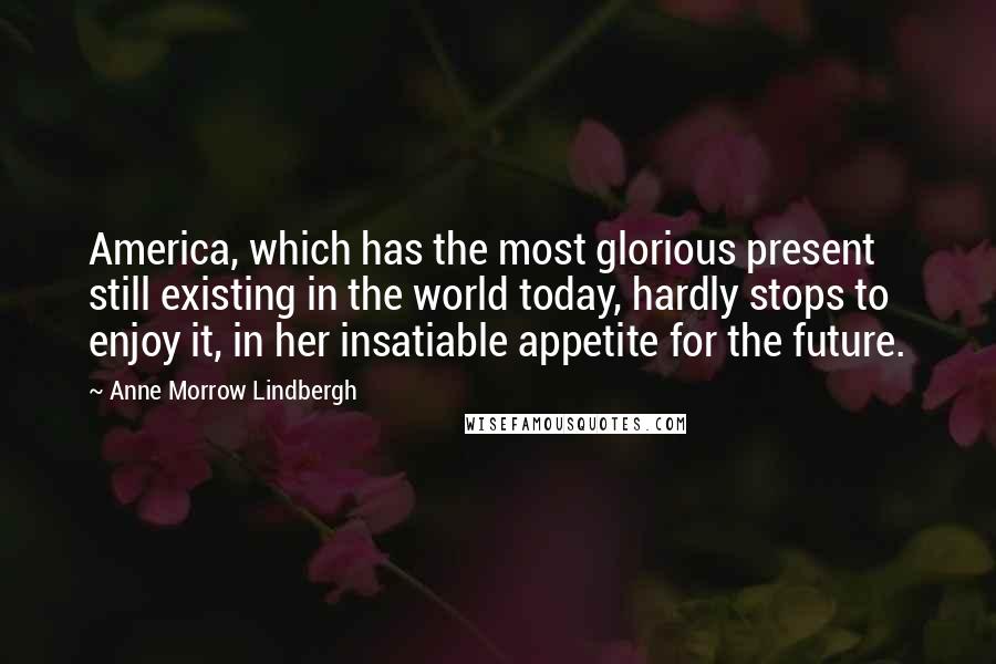 Anne Morrow Lindbergh Quotes: America, which has the most glorious present still existing in the world today, hardly stops to enjoy it, in her insatiable appetite for the future.