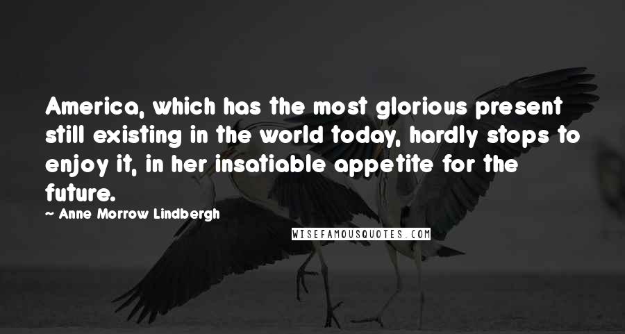 Anne Morrow Lindbergh Quotes: America, which has the most glorious present still existing in the world today, hardly stops to enjoy it, in her insatiable appetite for the future.