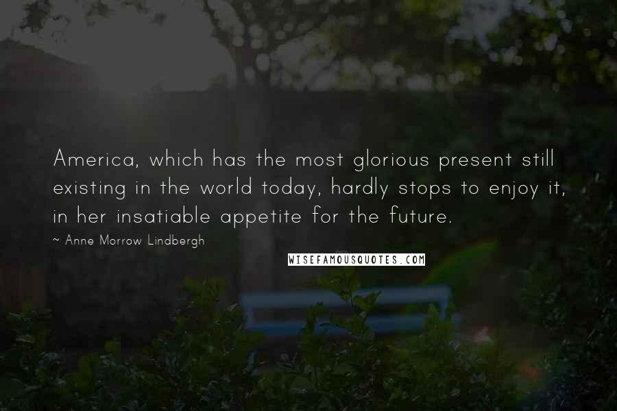 Anne Morrow Lindbergh Quotes: America, which has the most glorious present still existing in the world today, hardly stops to enjoy it, in her insatiable appetite for the future.