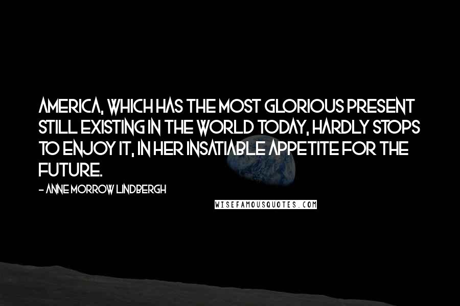 Anne Morrow Lindbergh Quotes: America, which has the most glorious present still existing in the world today, hardly stops to enjoy it, in her insatiable appetite for the future.