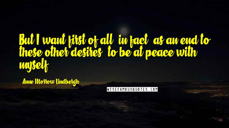 Anne Morrow Lindbergh Quotes: But I want first of all- in fact, as an end to these other desires- to be at peace with myself.