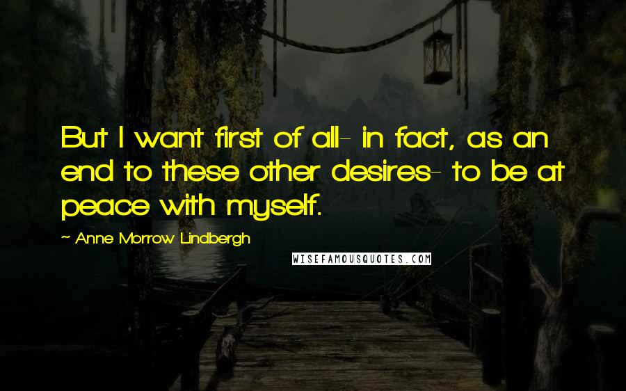 Anne Morrow Lindbergh Quotes: But I want first of all- in fact, as an end to these other desires- to be at peace with myself.