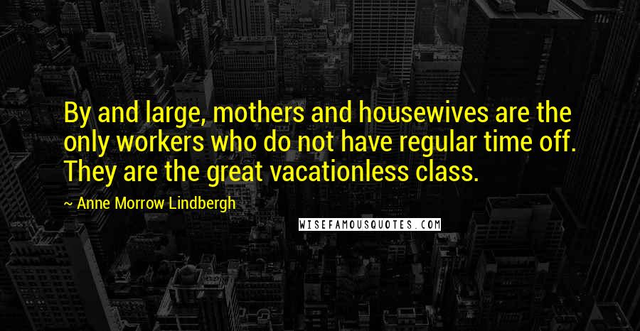 Anne Morrow Lindbergh Quotes: By and large, mothers and housewives are the only workers who do not have regular time off. They are the great vacationless class.