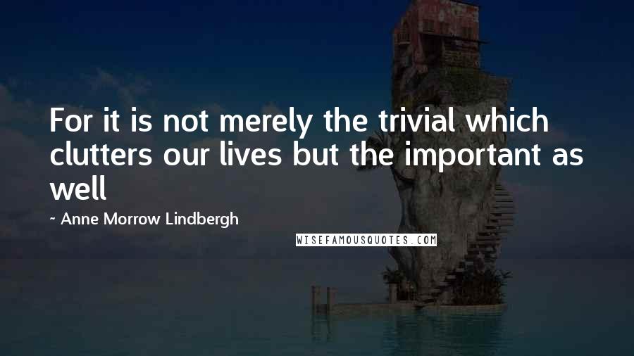 Anne Morrow Lindbergh Quotes: For it is not merely the trivial which clutters our lives but the important as well