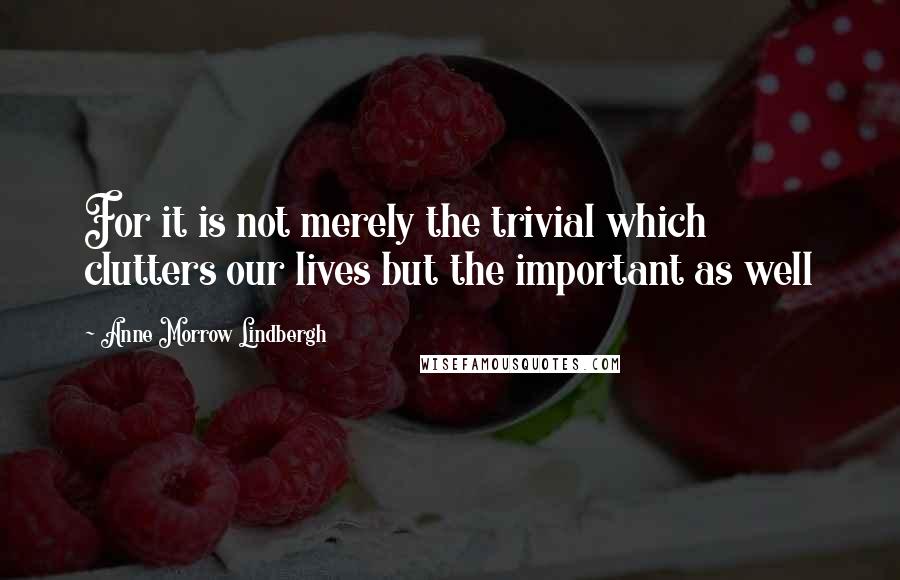 Anne Morrow Lindbergh Quotes: For it is not merely the trivial which clutters our lives but the important as well