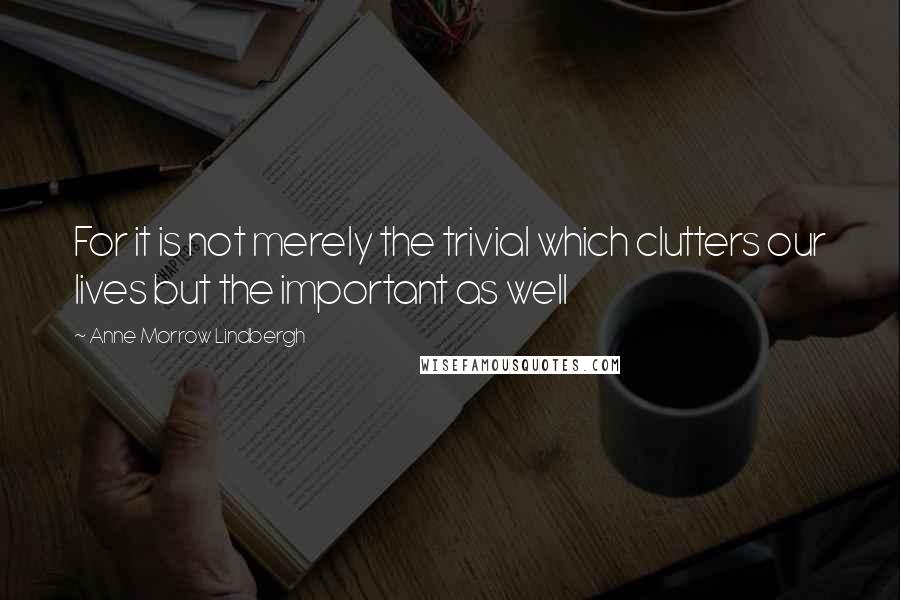 Anne Morrow Lindbergh Quotes: For it is not merely the trivial which clutters our lives but the important as well