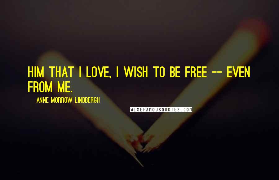 Anne Morrow Lindbergh Quotes: Him that I love, I wish to be free -- even from me.