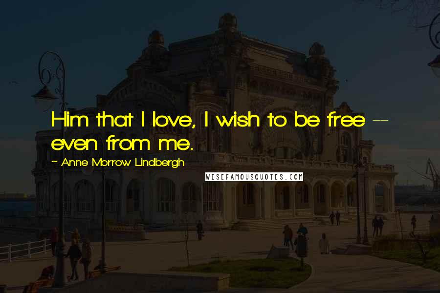 Anne Morrow Lindbergh Quotes: Him that I love, I wish to be free -- even from me.