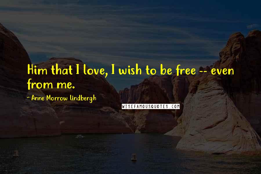 Anne Morrow Lindbergh Quotes: Him that I love, I wish to be free -- even from me.