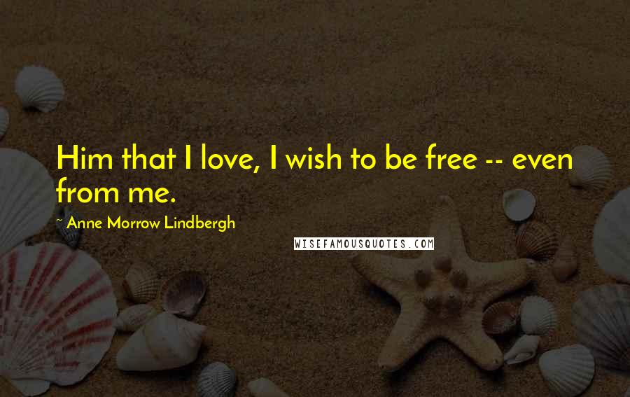 Anne Morrow Lindbergh Quotes: Him that I love, I wish to be free -- even from me.